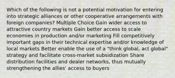 Which of the following is not a potential motivation for entering into strategic alliances or other cooperative arrangements with foreign companies? Multiple Choice Gain wider access to attractive country markets Gain better access to scale economies in production and/or marketing Fill competitively important gaps in their technical expertise and/or knowledge of local markets Better enable the use of a "think global, act global" strategy and facilitate cross-market subsidization Share distribution facilities and dealer networks, thus mutually strengthening the allies' access to buyers