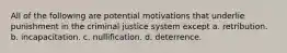 All of the following are potential motivations that underlie punishment in the criminal justice system except a. retribution. b. incapacitation. c. nullification. d. deterrence.