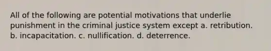 All of the following are potential motivations that underlie punishment in the criminal justice system except a. retribution. b. incapacitation. c. nullification. d. deterrence.