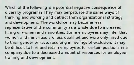 Which of the following is a potential negative consequence of diversity programs? They may perpetuate the same ways of thinking and working and detract from organizational strategy and development. The workforce may become less representative of the community as a whole due to increased hiring of women and minorities. Some employees may infer that women and minorities are less qualified and were only hired due to their gender or race, resulting in feelings of exclusion. It may be difficult to hire and retain employees for certain positions in a company due to a decreased amount of resources for employee training and development.