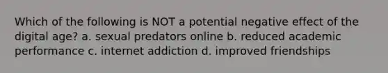 Which of the following is NOT a potential negative effect of the digital age? a. sexual predators online b. reduced academic performance c. internet addiction d. improved friendships