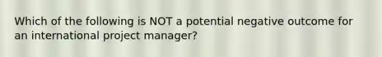 Which of the following is NOT a potential negative outcome for an international project manager?