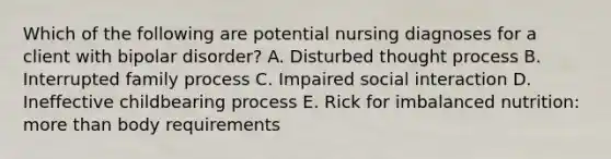 Which of the following are potential nursing diagnoses for a client with bipolar disorder? A. Disturbed thought process B. Interrupted family process C. Impaired social interaction D. Ineffective childbearing process E. Rick for imbalanced nutrition: more than body requirements