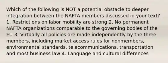 Which of the following is NOT a potential obstacle to deeper integration between the NAFTA members discussed in your text? 1. Restrictions on labor mobility are strong 2. No permanent NAFTA organizations comparable to the governing bodies of the EU 3. Virtually all policies are made independently by the three members, including market access rules for nonmembers, environmental standards, telecommunications, transportation and most business law 4. Language and cultural differences