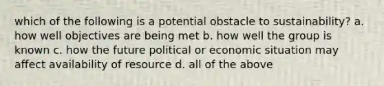 which of the following is a potential obstacle to sustainability? a. how well objectives are being met b. how well the group is known c. how the future political or economic situation may affect availability of resource d. all of the above