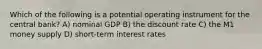 Which of the following is a potential operating instrument for the central bank? A) nominal GDP B) the discount rate C) the M1 money supply D) short-term interest rates