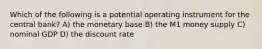 Which of the following is a potential operating instrument for the central bank? A) the monetary base B) the M1 money supply C) nominal GDP D) the discount rate