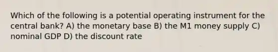 Which of the following is a potential operating instrument for the central bank? A) the monetary base B) the M1 money supply C) nominal GDP D) the discount rate