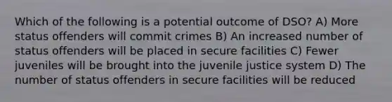 Which of the following is a potential outcome of DSO? A) More status offenders will commit crimes B) An increased number of status offenders will be placed in secure facilities C) Fewer juveniles will be brought into the juvenile justice system D) The number of status offenders in secure facilities will be reduced