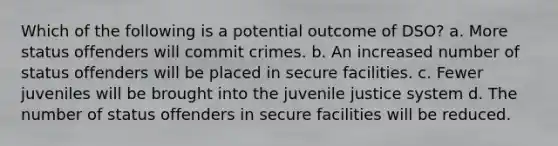 Which of the following is a potential outcome of DSO? a. More status offenders will commit crimes. b. An increased number of status offenders will be placed in secure facilities. c. Fewer juveniles will be brought into the juvenile justice system d. The number of status offenders in secure facilities will be reduced.