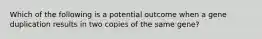 Which of the following is a potential outcome when a gene duplication results in two copies of the same gene?