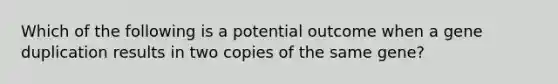 Which of the following is a potential outcome when a gene duplication results in two copies of the same gene?