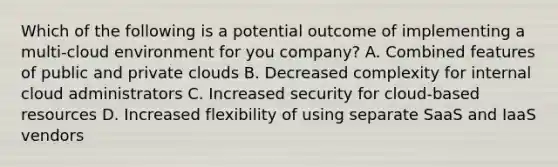 Which of the following is a potential outcome of implementing a multi-cloud environment for you company? A. Combined features of public and private clouds B. Decreased complexity for internal cloud administrators C. Increased security for cloud-based resources D. Increased flexibility of using separate SaaS and IaaS vendors