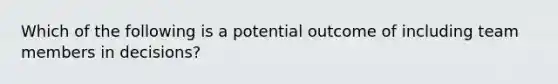 Which of the following is a potential outcome of including team members in​ decisions?