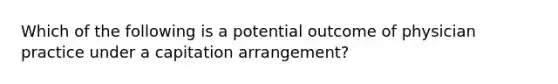 Which of the following is a potential outcome of physician practice under a capitation arrangement?