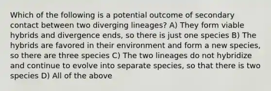 Which of the following is a potential outcome of secondary contact between two diverging lineages? A) They form viable hybrids and divergence ends, so there is just one species B) The hybrids are favored in their environment and form a new species, so there are three species C) The two lineages do not hybridize and continue to evolve into separate species, so that there is two species D) All of the above