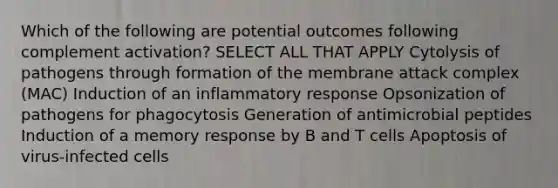 Which of the following are potential outcomes following complement activation? SELECT ALL THAT APPLY Cytolysis of pathogens through formation of the membrane attack complex (MAC) Induction of an inflammatory response Opsonization of pathogens for phagocytosis Generation of antimicrobial peptides Induction of a memory response by B and T cells Apoptosis of virus-infected cells