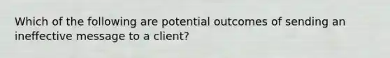 Which of the following are potential outcomes of sending an ineffective message to a client?