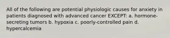 All of the following are potential physiologic causes for anxiety in patients diagnosed with advanced cancer EXCEPT: a. hormone-secreting tumors b. hypoxia c. poorly-controlled pain d. hypercalcemia