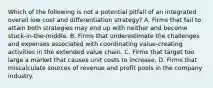 Which of the following is not a potential pitfall of an integrated overall low cost and differentiation strategy? A. Firms that fail to attain both strategies may end up with neither and become stuck-in-the-middle. B. Firms that underestimate the challenges and expenses associated with coordinating value-creating activities in the extended value chain. C. Firms that target too large a market that causes unit costs to increase. D. Firms that miscalculate sources of revenue and profit pools in the company industry.