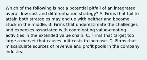 Which of the following is not a potential pitfall of an integrated overall low cost and differentiation strategy? A. Firms that fail to attain both strategies may end up with neither and become stuck-in-the-middle. B. Firms that underestimate the challenges and expenses associated with coordinating value-creating activities in the extended value chain. C. Firms that target too large a market that causes unit costs to increase. D. Firms that miscalculate sources of revenue and profit pools in the company industry.