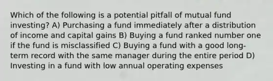 Which of the following is a potential pitfall of mutual fund investing? A) Purchasing a fund immediately after a distribution of income and capital gains B) Buying a fund ranked number one if the fund is misclassified C) Buying a fund with a good long-term record with the same manager during the entire period D) Investing in a fund with low annual operating expenses