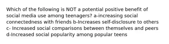 Which of the following is NOT a potential positive benefit of social media use among teenagers? a-increasing social connectedness with friends b-Increases self-disclosure to others c- Increased social comparisons between themselves and peers d-Increased social popularity among popular teens