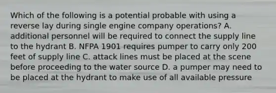 Which of the following is a potential probable with using a reverse lay during single engine company operations? A. additional personnel will be required to connect the supply line to the hydrant B. NFPA 1901 requires pumper to carry only 200 feet of supply line C. attack lines must be placed at the scene before proceeding to the water source D. a pumper may need to be placed at the hydrant to make use of all available pressure