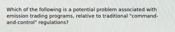 Which of the following is a potential problem associated with emission trading programs, relative to traditional "command-and-control" regulations?