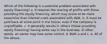 Which of the following is a potential problem associated with equity financing? a. It requires the sharing of profits with those providing the equity financing, which may prove to be more expensive than interest costs associated with debt. b. It must be paid back at some point in the future, even if the company is unprofitable. c. It generally results in others (those providing equity financing) having some say in the business. In other words, an owner may lose some control. d. Both a and c. e. All of the above.