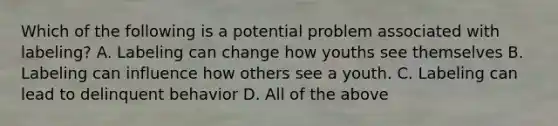 Which of the following is a potential problem associated with labeling? A. Labeling can change how youths see themselves B. Labeling can influence how others see a youth. C. Labeling can lead to delinquent behavior D. All of the above