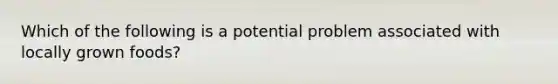 Which of the following is a potential problem associated with locally grown foods?