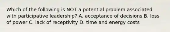 Which of the following is NOT a potential problem associated with participative leadership? A. acceptance of decisions B. loss of power C. lack of receptivity D. time and energy costs