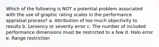 Which of the following is NOT a potential problem associated with the use of graphic rating scales in the performance appraisal process? a. Attribution of too much objectivity to results b. Leniency or severity error c. The number of included performance dimensions must be restricted to a few d. Halo error e. Range restriction