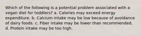 Which of the following is a potential problem associated with a vegan diet for toddlers? a. Calories may exceed energy expenditure. b. Calcium intake may be low because of avoidance of dairy foods. c. Fiber intake may be lower than recommended. d. Protein intake may be too high.