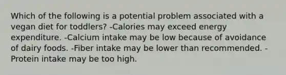 Which of the following is a potential problem associated with a vegan diet for toddlers? -Calories may exceed energy expenditure. -Calcium intake may be low because of avoidance of dairy foods. -Fiber intake may be lower than recommended. -Protein intake may be too high.