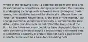 Which of the following is NOT a potential problem with beta and its estimation? a. sometimes, during a period when the company is undergoing a change such as toward more leverage or riskier assets, the calculated beta will be drastically different than the "true" or "expected future" beta. b. the beta of "the market," can change over time, sometimes drastically. c. sometimes the past data used to calculate beta do not reflect the likely risk of the firm for the future because conditions have changed d. there is a wide confidence interval around a typical stock's estimated beta. e. sometimes a security or project does not have a past history in which can be used as a basis for calculating beta