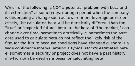 Which of the following is NOT a potential problem with beta and its estimation? a. sometimes, during a period when the company is undergoing a change such as toward more leverage or riskier assets, the calculated beta will be drastically different than the "true" or "expected future" beta. b. the beta of "the market," can change over time, sometimes drastically. c. sometimes the past data used to calculate beta do not reflect the likely risk of the firm for the future because conditions have changed d. there is a wide confidence interval around a typical stock's estimated beta. e. sometimes a security or project does not have a past history in which can be used as a basis for calculating beta