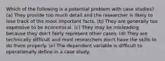 Which of the following is a potential problem with case studies? (a) They provide too much detail and the researcher is likely to lose track of the most important facts. (b) They are generally too expensive to be economical. (c) They may be misleading because they don't fairly represent other cases. (d) They are technically difficult and most researchers don't have the skills to do them properly. (e) The dependent variable is difficult to operationally define in a case study.