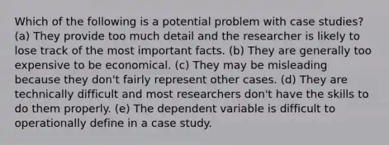 Which of the following is a potential problem with case studies? (a) They provide too much detail and the researcher is likely to lose track of the most important facts. (b) They are generally too expensive to be economical. (c) They may be misleading because they don't fairly represent other cases. (d) They are technically difficult and most researchers don't have the skills to do them properly. (e) The dependent variable is difficult to operationally define in a case study.