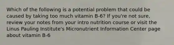 Which of the following is a potential problem that could be caused by taking too much vitamin B-6? If you're not sure, review your notes from your intro nutrition course or visit the Linus Pauling Institute's Micronutrient Information Center page about vitamin B-6