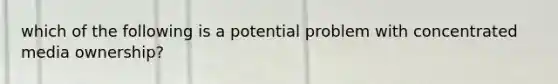 which of the following is a potential problem with concentrated media ownership?