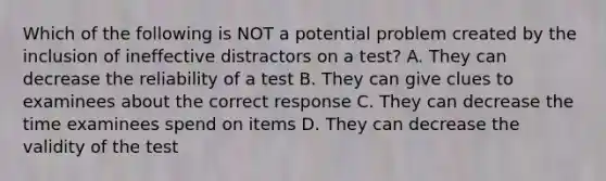 Which of the following is NOT a potential problem created by the inclusion of ineffective distractors on a test? A. They can decrease the reliability of a test B. They can give clues to examinees about the correct response C. They can decrease the time examinees spend on items D. They can decrease the validity of the test