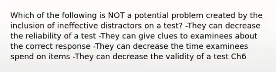 Which of the following is NOT a potential problem created by the inclusion of ineffective distractors on a test? -They can decrease the reliability of a test -They can give clues to examinees about the correct response -They can decrease the time examinees spend on items -They can decrease the validity of a test Ch6