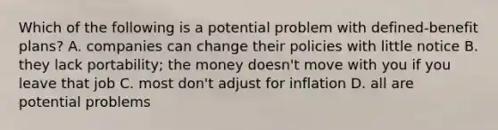 Which of the following is a potential problem with defined-benefit plans? A. companies can change their policies with little notice B. they lack portability; the money doesn't move with you if you leave that job C. most don't adjust for inflation D. all are potential problems