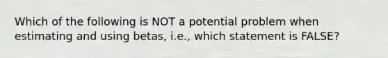 Which of the following is NOT a potential problem when estimating and using betas, i.e., which statement is FALSE?