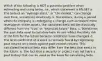 Which of the following is NOT a potential problem when estimating and using betas, i.e., which statement is FALSE? a. The beta of an "average stock," or "the market," can change over time, sometimes drastically. b. Sometimes, during a period when the company is undergoing a change such as toward more leverage or riskier assets, the calculated beta will be drastically different from the "true" or "expected future" beta. c. Sometimes the past data used to calculate beta do not reflect the likely risk of the firm for the future because conditions have changed. d. The beta coefficient of a stock is normally found by regressing past returns on a stock against past market returns. This calculated historical beta may differ from the beta that exists in the future. e. The fact that a security or project may not have a past history that can be used as the basis for calculating beta.