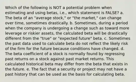 Which of the following is NOT a potential problem when estimating and using betas, i.e., which statement is FALSE? a. The beta of an "average stock," or "the market," can change over time, sometimes drastically. b. Sometimes, during a period when the company is undergoing a change such as toward more leverage or riskier assets, the calculated beta will be drastically different from the "true" or "expected future" beta. c. Sometimes the past data used to calculate beta do not reflect the likely risk of the firm for the future because conditions have changed. d. The beta coefficient of a stock is normally found by regressing past returns on a stock against past market returns. This calculated historical beta may differ from the beta that exists in the future. e. The fact that a security or project may not have a past history that can be used as the basis for calculating beta.