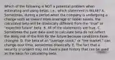 Which of the following is NOT a potential problem when estimating and using betas, i.e., which statement is FALSE? A. Sometimes, during a period when the company is undergoing a change such as toward more leverage or riskier assets, the calculated beta will be drastically different from the "true" or "expected future" beta. B. All of the statements are true. C. Sometimes the past data used to calculate beta do not reflect the likely risk of the firm for the future because conditions have changed. D. The beta of an "average stock," or "the market," can change over time, sometimes drastically. E. The fact that a security or project may not have a past history that can be used as the basis for calculating beta.