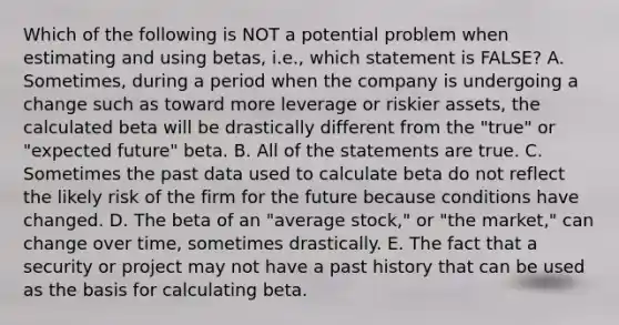 Which of the following is NOT a potential problem when estimating and using betas, i.e., which statement is FALSE? A. Sometimes, during a period when the company is undergoing a change such as toward more leverage or riskier assets, the calculated beta will be drastically different from the "true" or "expected future" beta. B. All of the statements are true. C. Sometimes the past data used to calculate beta do not reflect the likely risk of the firm for the future because conditions have changed. D. The beta of an "average stock," or "the market," can change over time, sometimes drastically. E. The fact that a security or project may not have a past history that can be used as the basis for calculating beta.